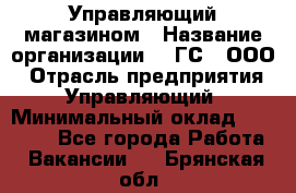 Управляющий магазином › Название организации ­ "ГС", ООО › Отрасль предприятия ­ Управляющий › Минимальный оклад ­ 35 000 - Все города Работа » Вакансии   . Брянская обл.